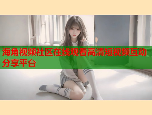 海角视频社区在线观看高清短视频互动分享平台