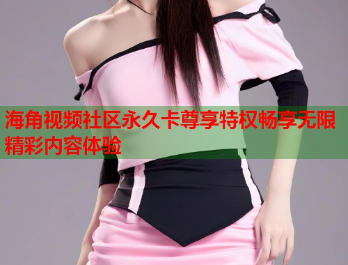 海角视频社区永久卡尊享特权畅享无限精彩内容体验  第2张