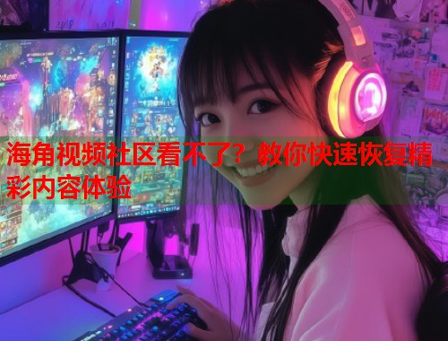 海角视频社区看不了？教你快速恢复精彩内容体验