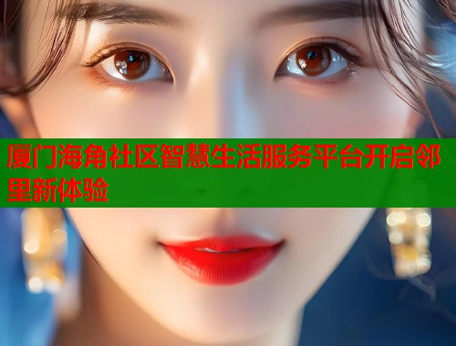 厦门海角社区智慧生活服务平台开启邻里新体验  第1张