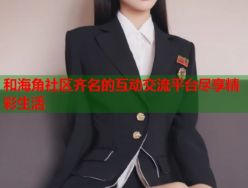 和海角社区齐名的互动交流平台尽享精彩生活  第1张