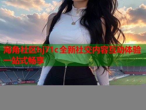 海角社区hj71c全新社交内容互动体验一站式畅享  第1张
