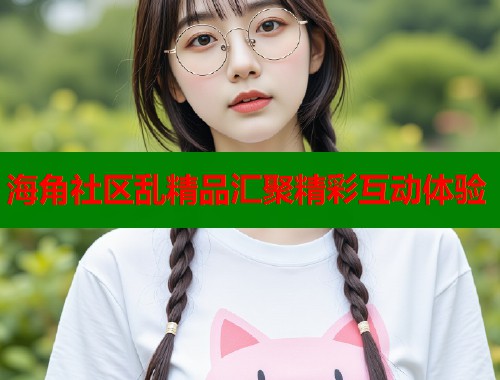 海角社区乱精品汇聚精彩互动体验