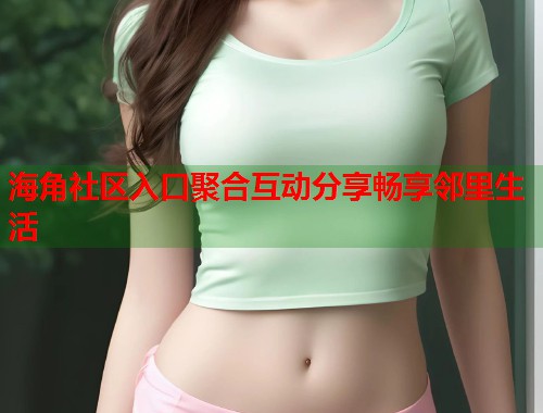 海角社区入口聚合互动分享畅享邻里生活