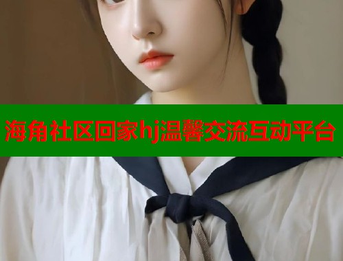海角社区回家hj温馨交流互动平台