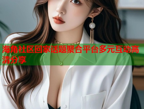 海角社区回家话题聚合平台多元互动高清分享