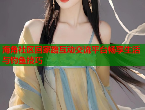 海角社区回家路互动交流平台畅享生活与钓鱼技巧