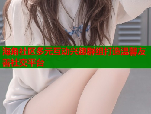 海角社区多元互动兴趣群组打造温馨友善社交平台