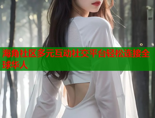海角社区多元互动社交平台轻松连接全球华人