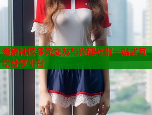 海角社区多元交友与兴趣社群一站式互动分享平台