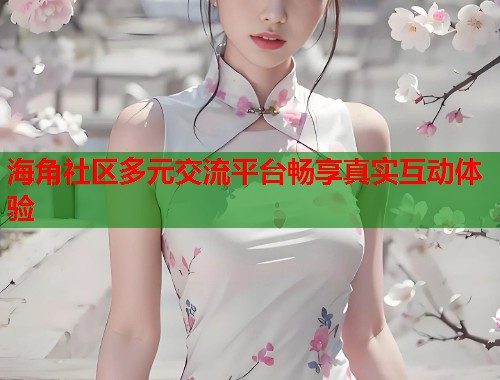 海角社区多元交流平台畅享真实互动体验