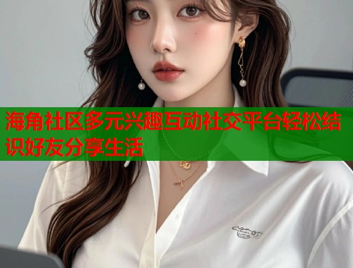 海角社区多元兴趣互动社交平台轻松结识好友分享生活