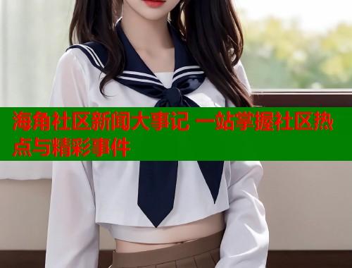 海角社区新闻大事记 一站掌握社区热点与精彩事件