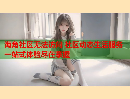 海角社区无法访问 社区动态生活服务一站式体验尽在掌握
