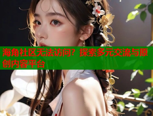 海角社区无法访问？探索多元交流与原创内容平台