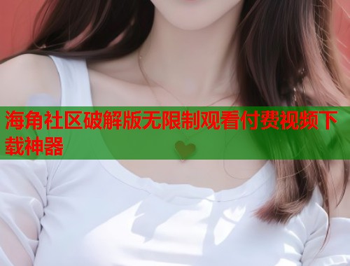 海角社区破解版无限制观看付费视频下载神器