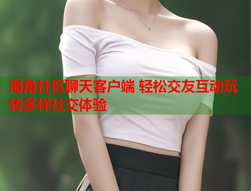海角社区聊天客户端 轻松交友互动玩转多样社交体验