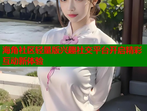 海角社区轻量版兴趣社交平台开启精彩互动新体验