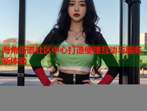 海角街道社区中心打造便捷互动与服务新体验