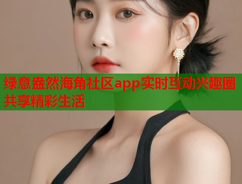 绿意盎然海角社区app实时互动兴趣圈共享精彩生活