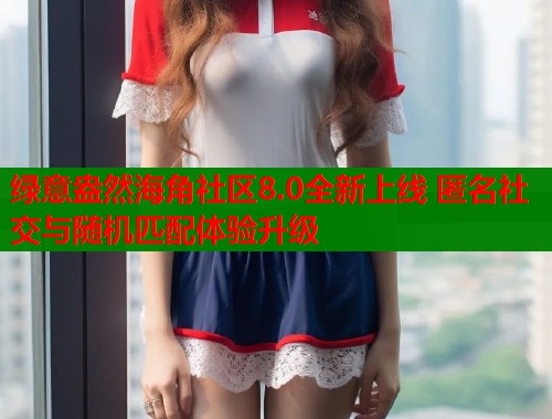 绿意盎然海角社区8.0全新上线 匿名社交与随机匹配体验升级