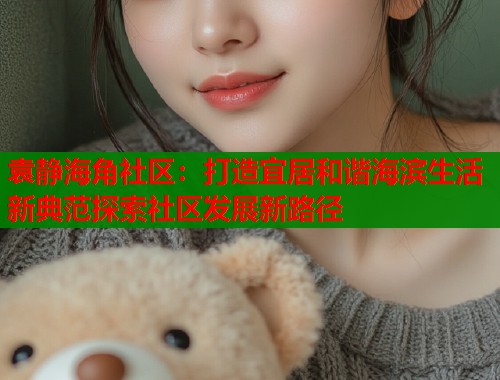 袁静海角社区：打造宜居和谐海滨生活新典范探索社区发展新路径