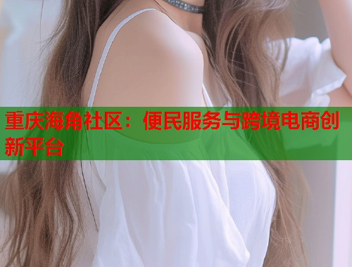 重庆海角社区：便民服务与跨境电商创新平台  第2张
