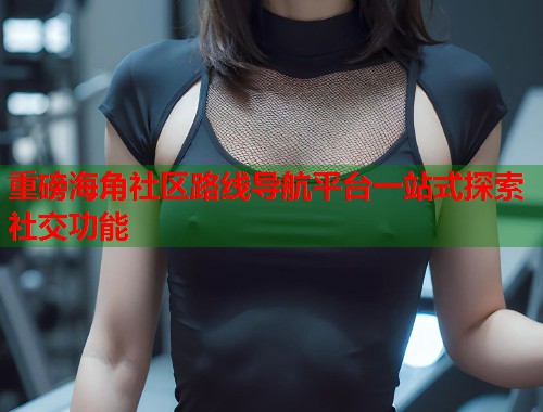重磅海角社区路线导航平台一站式探索社交功能  第2张