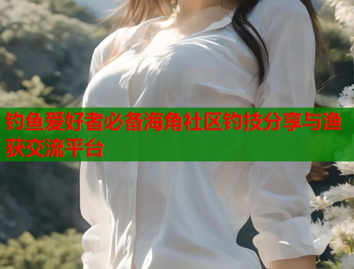 钓鱼爱好者必备海角社区钓技分享与渔获交流平台  第2张