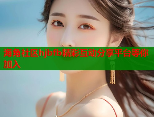 海角社区hjbfb精彩互动分享平台等你加入