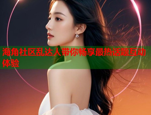 海角社区乱达人带你畅享最热话题互动体验