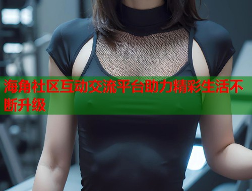 海角社区互动交流平台助力精彩生活不断升级