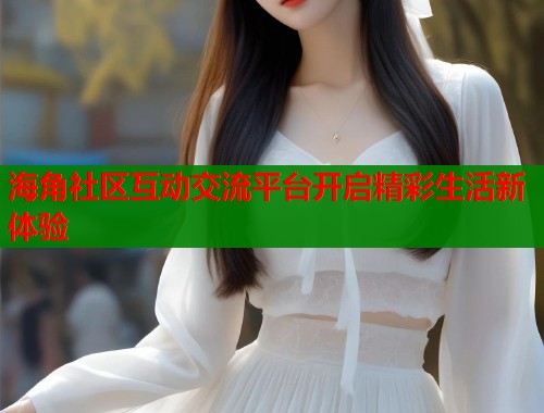 海角社区互动交流平台开启精彩生活新体验