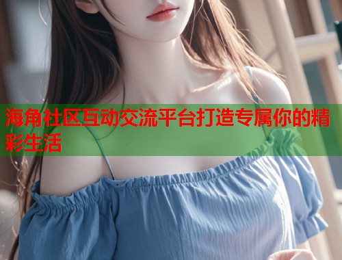 海角社区互动交流平台打造专属你的精彩生活  第1张