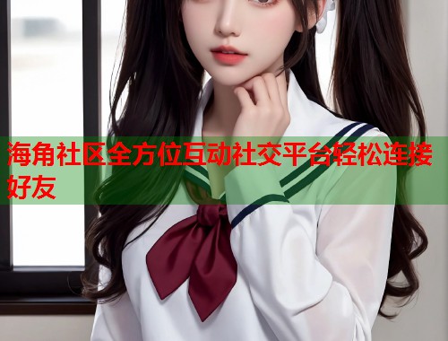 海角社区全方位互动社交平台轻松连接好友