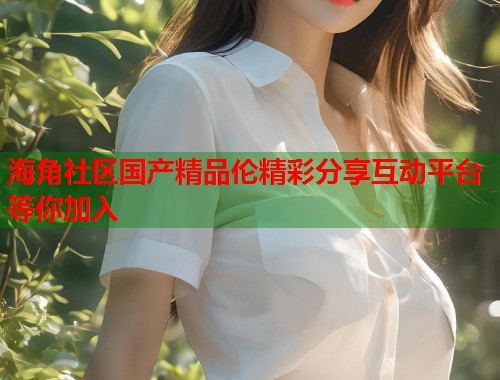 海角社区国产精品伦精彩分享互动平台等你加入  第1张