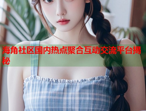 海角社区国内热点聚合互动交流平台揭秘