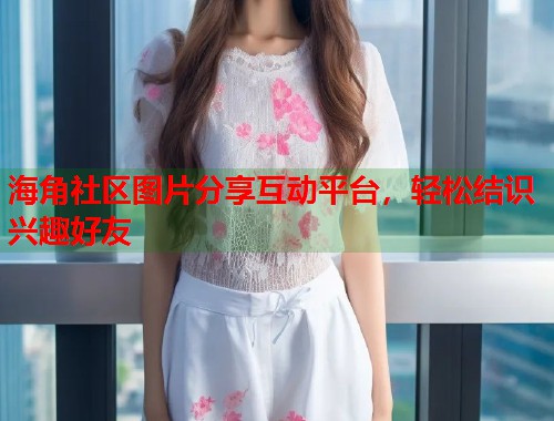 海角社区图片分享互动平台，轻松结识兴趣好友  第1张
