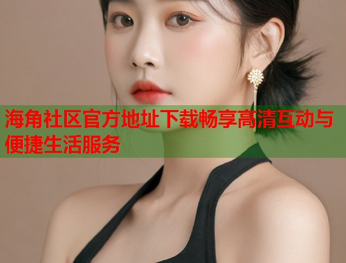 海角社区官方地址下载畅享高清互动与便捷生活服务  第1张