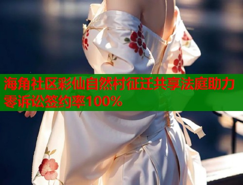 海角社区彩仙自然村征迁共享法庭助力零诉讼签约率100%  第1张