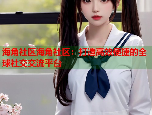 海角社区海角社区：打造高效便捷的全球社交交流平台