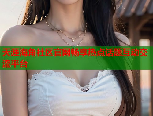 天涯海角社区官网畅享热点话题互动交流平台