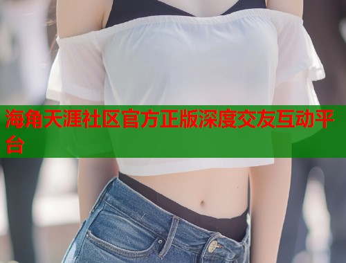 海角天涯社区官方正版深度交友互动平台