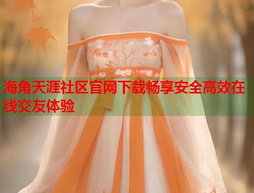 海角天涯社区官网下载畅享安全高效在线交友体验