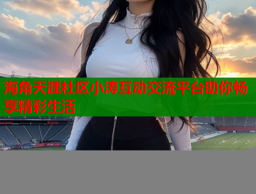海角天涯社区小涛互动交流平台助你畅享精彩生活