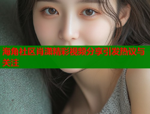 海角社区肖潇精彩视频分享引发热议与关注