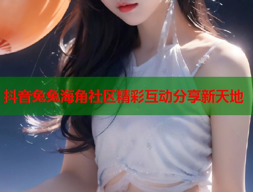 抖音兔兔海角社区精彩互动分享新天地  第1张