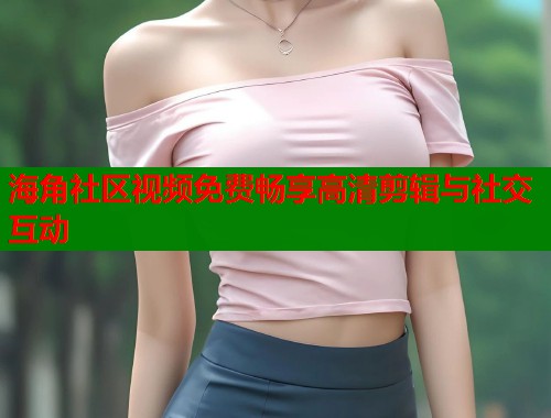 海角社区视频免费畅享高清剪辑与社交互动